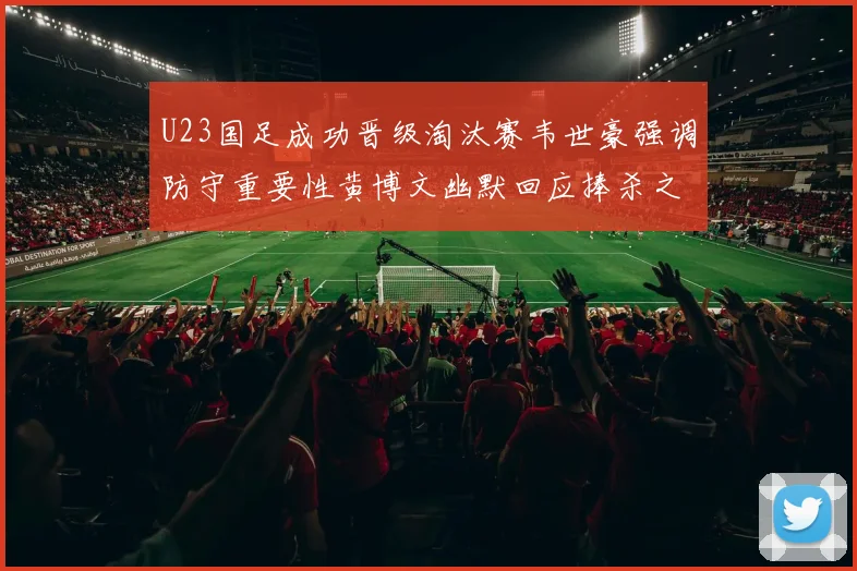 U23国足成功晋级淘汰赛韦世豪强调防守重要性黄博文幽默回应捧杀之说