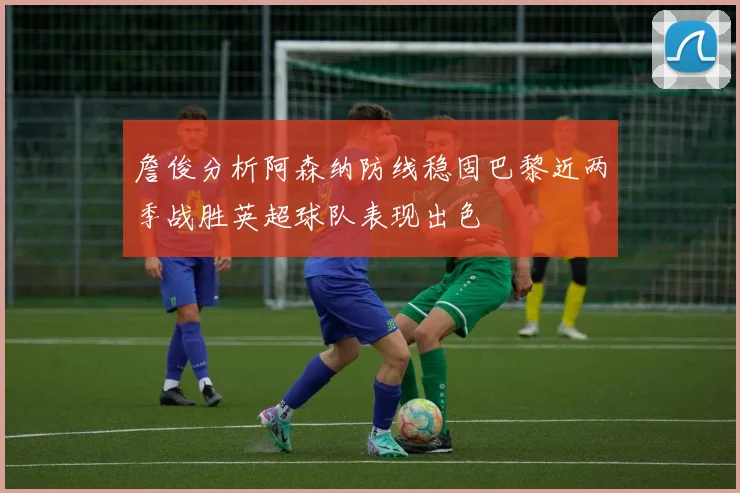 詹俊分析阿森纳防线稳固巴黎近两季战胜英超球队表现出色