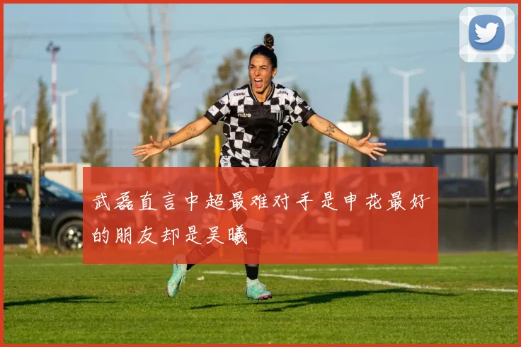 武磊直言中超最难对手是申花最好的朋友却是吴曦