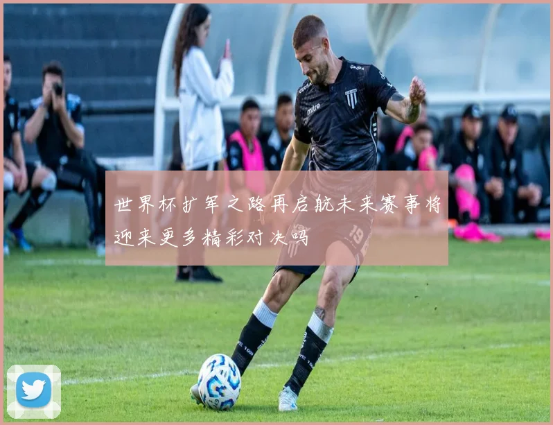 世界杯扩军之路再启航未来赛事将迎来更多精彩对决吗