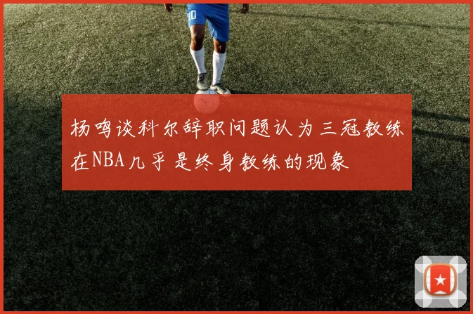 杨鸣谈科尔辞职问题认为三冠教练在NBA几乎是终身教练的现象
