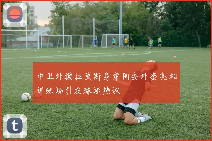 中卫外援拉莫斯身穿国安外套亮相训练场引发球迷热议