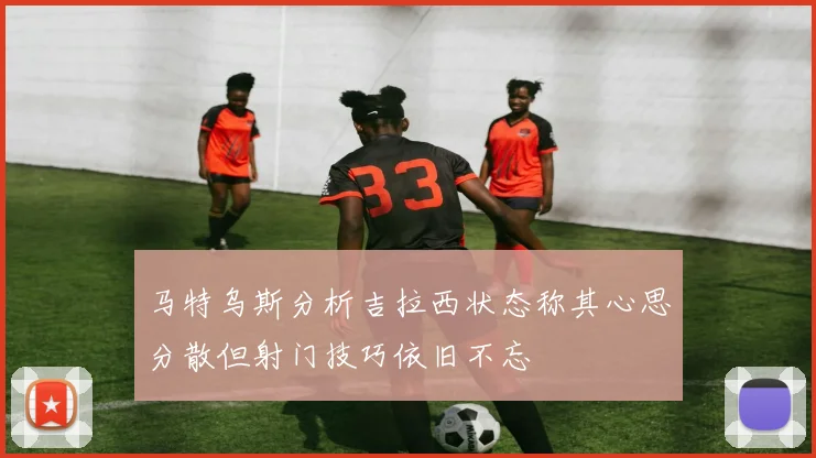 马特乌斯分析吉拉西状态称其心思分散但射门技巧依旧不忘