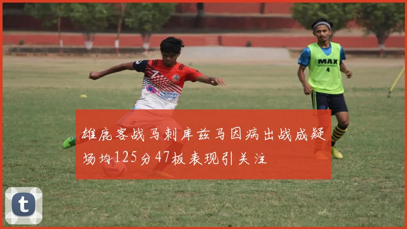 雄鹿客战马刺库兹马因病出战成疑场均125分47板表现引关注