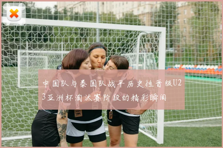 中国队与泰国队战平历史性晋级U23亚洲杯淘汰赛阶段的精彩瞬间