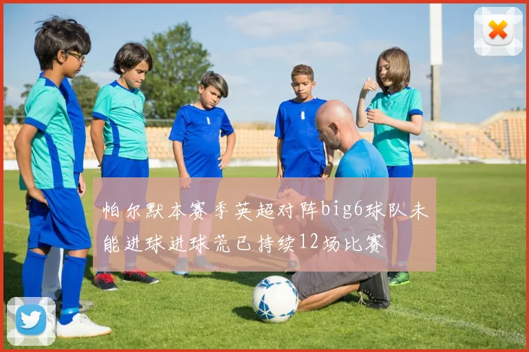 帕尔默本赛季英超对阵big6球队未能进球进球荒已持续12场比赛