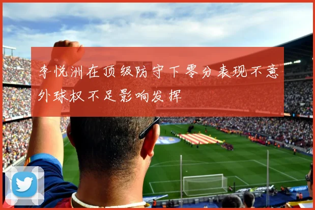 李悦洲在顶级防守下零分表现不意外球权不足影响发挥
